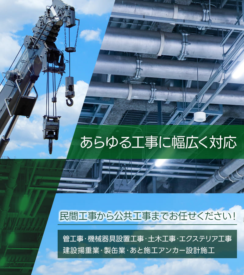 あらゆる工事に幅広く対応 民間工事から公共工事までお任せください！管工事・機械器具設置工事・土木工事・エクステリア工事・建設揚重業・製缶業・あと施工アンカー設計施工 他